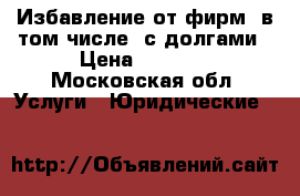 Избавление от фирм, в том числе, с долгами › Цена ­ 1 000 - Московская обл. Услуги » Юридические   